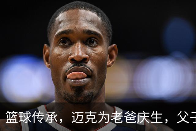 篮球传承，迈克为老爸庆生，父子情深！